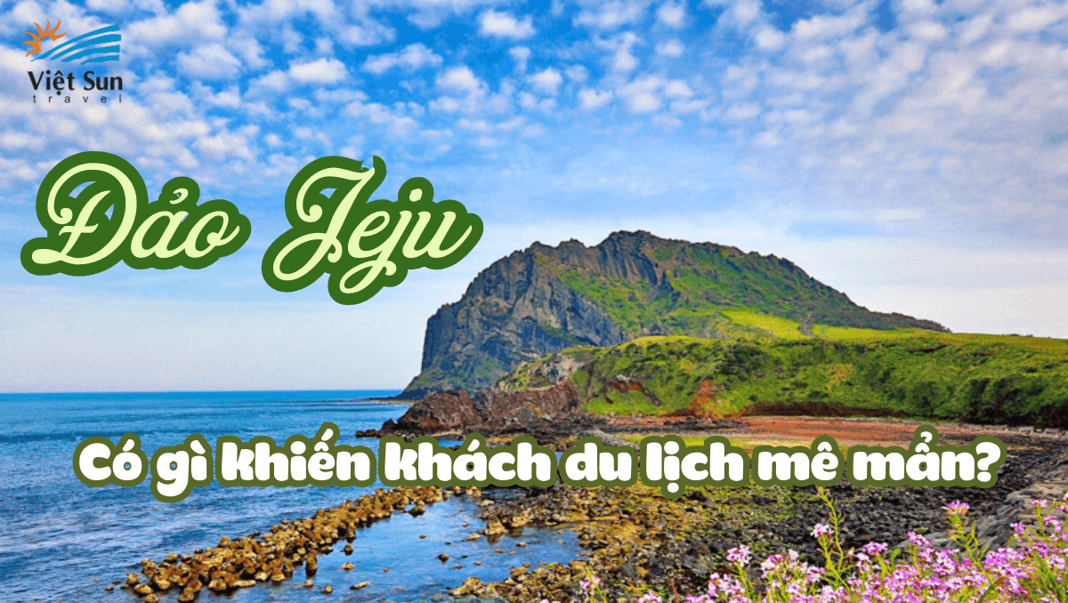 ĐẢO JEJU CÓ GÌ KHIẾN KHÁCH DU LỊCH HÀN QUỐC MÊ MẨN?